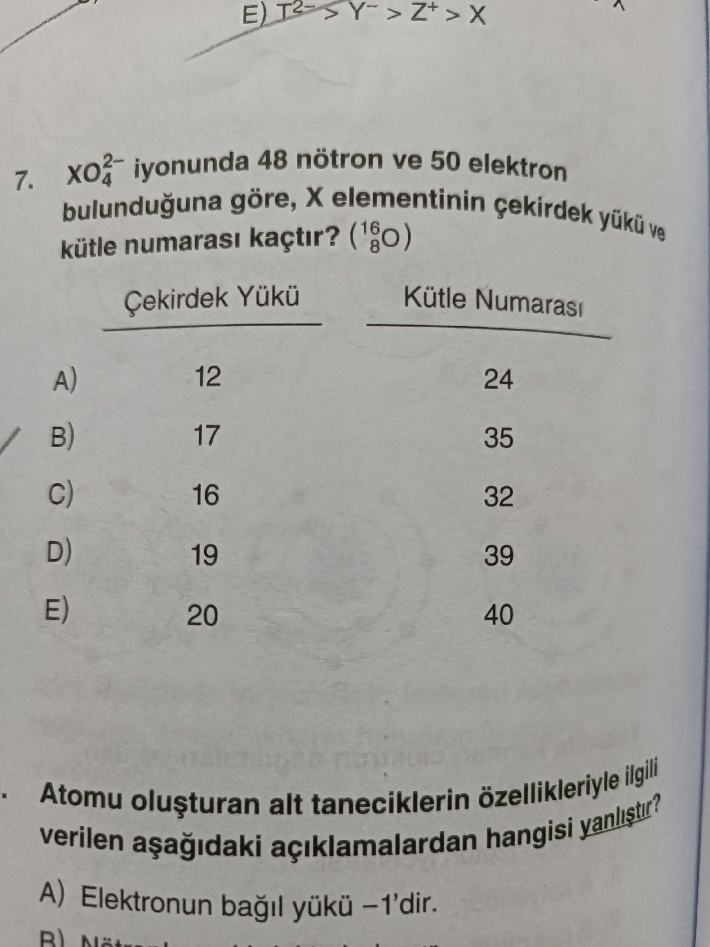 7. iyonunda 48 nötron ve 50 elektron bulunduguna göre, elementinin yuku ve kütle numarasi kaçtir. Kütle Numarasi Çekirdek E) D) B) A) 12 24 17 35 16 32 19 39 20 40 Atomu ilgili verilen açiklamalardan alt taneciklerin hangisi A) Elektronun bagil -1'dir. ?? Model.Question.title
