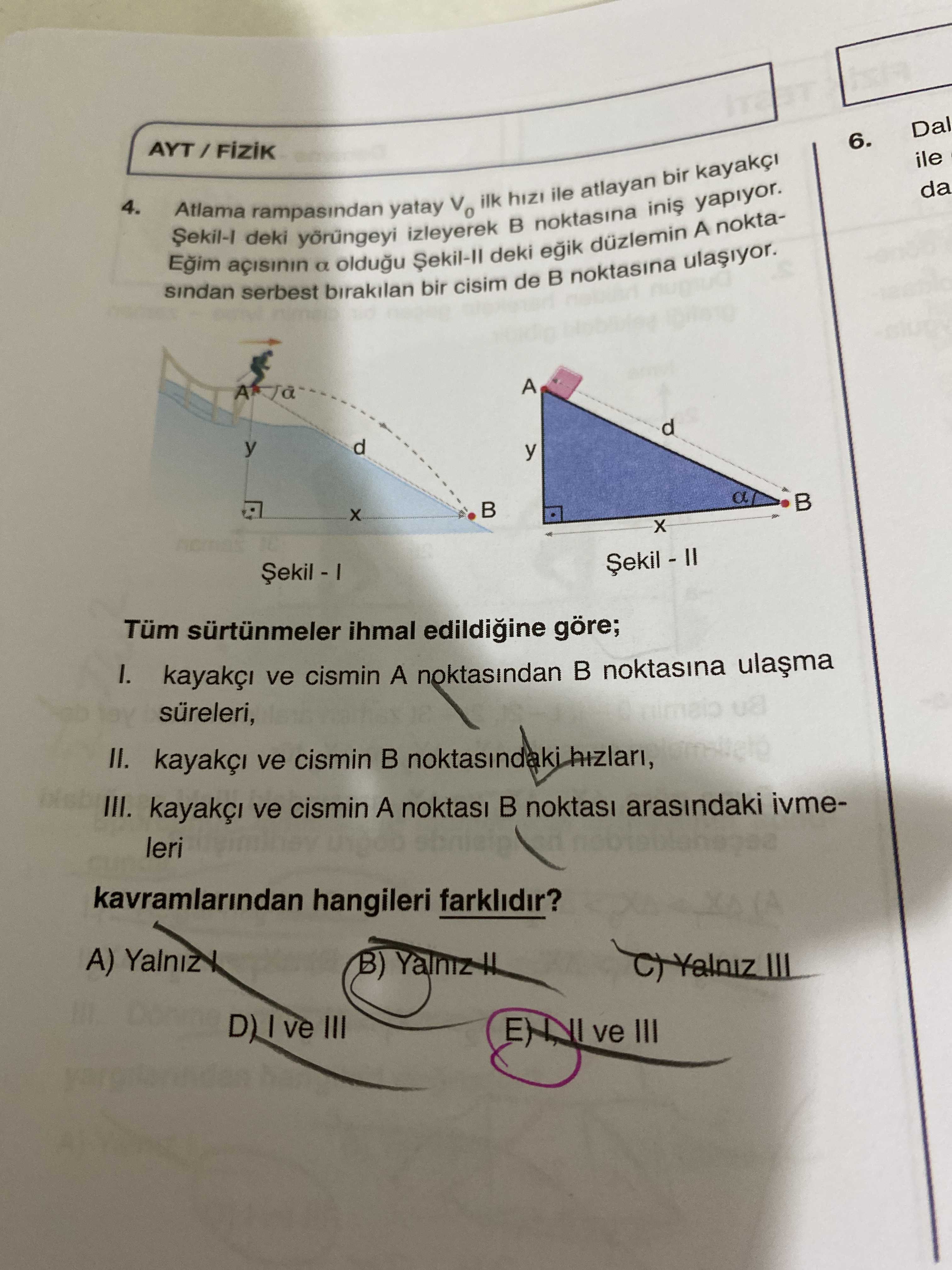 Dal 6. ile da 4. Atlama rampasindan yatay ilk hizi ile atlayan bir yapiyor. sindan serbest deki a birakilan oldugu izleyerek bir cisim deki de noktasina A noktaA d y a Tüm sürtünmeler ihmal edildigine göre; ve cismin A noktasindan noktasina süreleri, II. ve cismin noktasindaki hizlari, III. ve cismin A noktasi arasindaki ivmeleri kavramlarindan hangileri farklidir. A) Yalniz B) III D) III ve III Dal 6. A) Yalniz B) III D) III ve III. ?? Model.Question.title