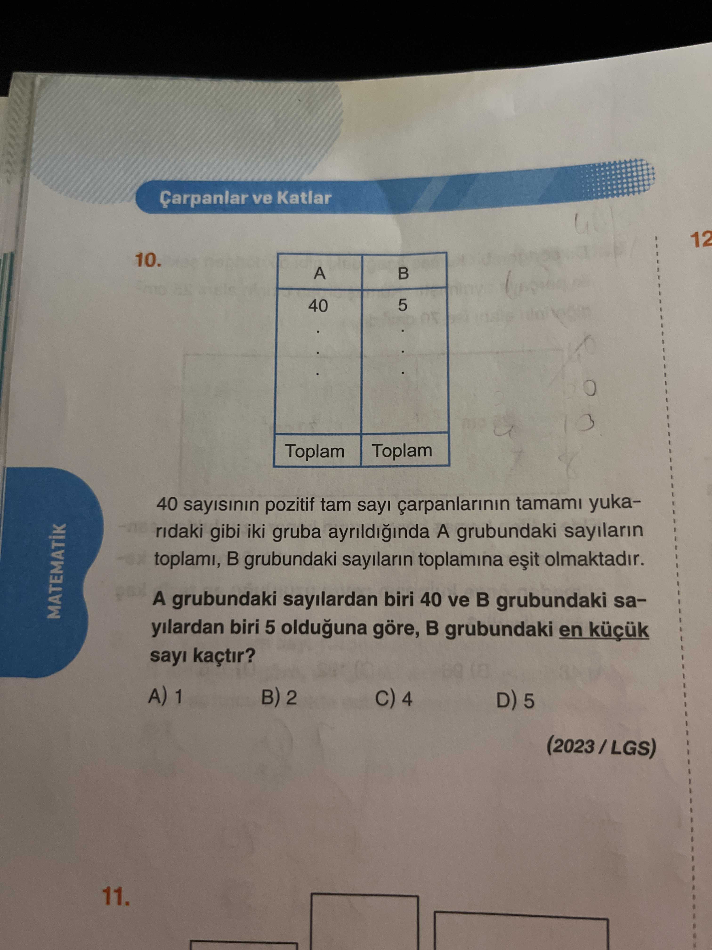 Çarpanlar ve Katlar 12 10. A 40 5 Toplam 40 sayisinin pozitif tam sayi carpanlarinin tamami yukaridaki gibi iki gruba ayrildiginda A grubundaki sayilarin toplami, grubundaki sayilarin toplamina olmaktadir. A grubundaki sayilardan biri 40 ve grubundaki saMATEMATIK yilardan biri 5 olduguna göre, grubundaki en sayi kaçtir. A) 1 2 4 D) 5 11. ?? Model.Question.title