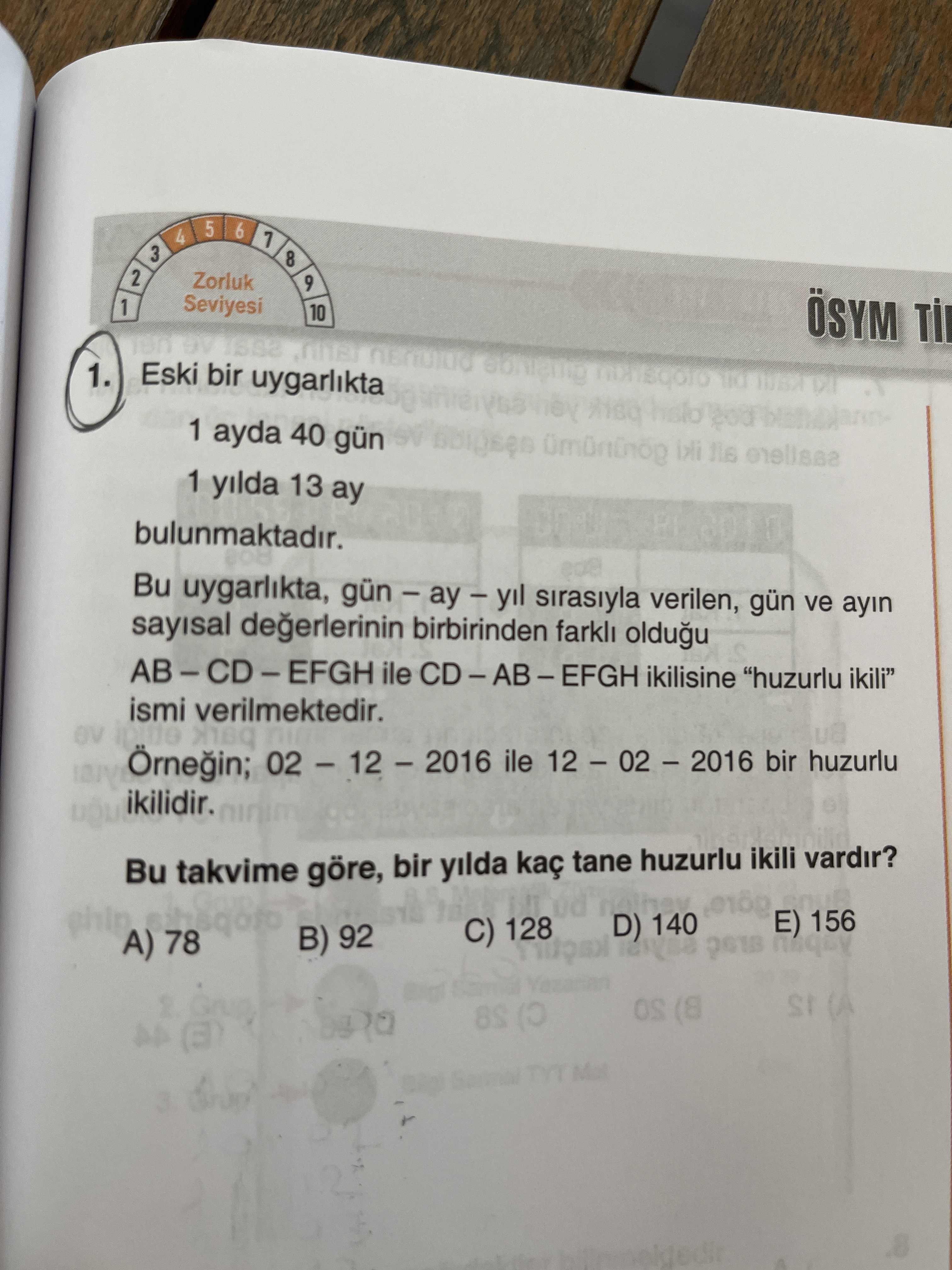 5 6 4 3 8 2 Zorluk 9 1 Seviyesi 10 ÖSYM Eski bir uygarlikta 1. 1 ayda 40 gün 1 yilda 13 ay bulunmaktadir. Bu uygarlikta, sirasiyla verilen, gün ve ayin sayisal birbirinden farkli oldugu ile CD-AB-EFGH ikilisine \ ismi verilmektedir. Örnegin; ile bir huzurlu ikilidir. Bu takvime göre, bir yilda kaç tane huzurlu ikili vardir. 156 D) 140 C) 128 A) 78 B) 92 (A (8 8S 3 5 6 4 3 8 2 Zorluk 9 1 Seviyesi 10 ÖSYM Eski bir uygarlikta 1. Bu uygarlikta, sirasiyla verilen, gün ve ayin sayisal birbirinden farkli oldugu ile CD-AB-EFGH ikilisine \ , ismi verilmektedir. 156 D) 140 C) 128 A) 78 B) 92 (A (8 8S 3. ?? Model.Question.title