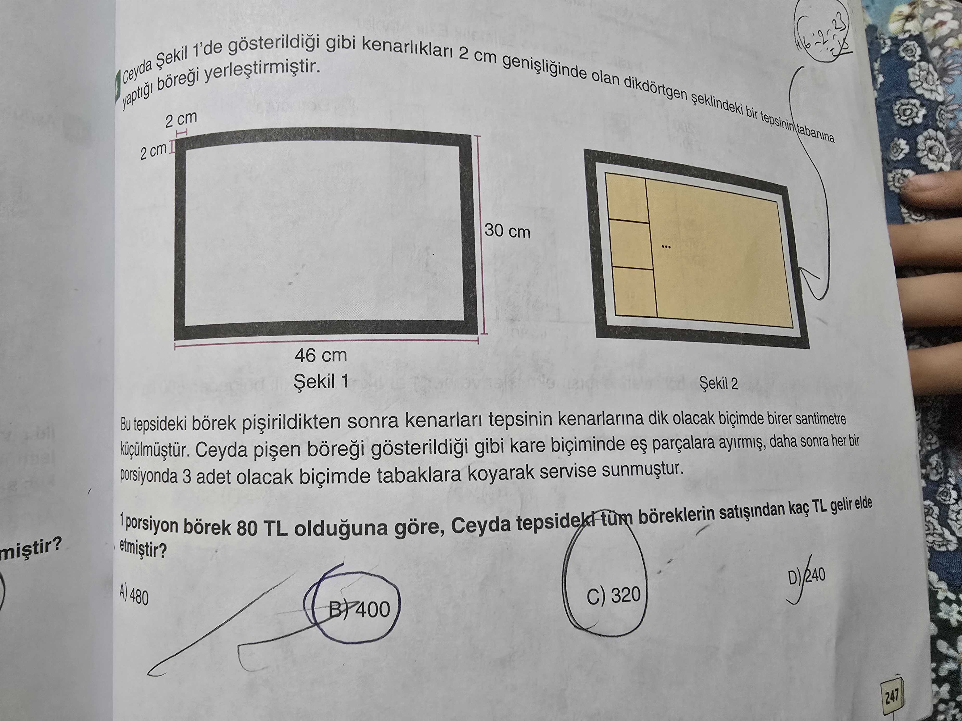 Gibi kenarliklari 1'de 2 cm olan Ceyda bir tepsinin 2 cm tabanina I 2 cm I 30 cm 46 cm Șekil 1 Șekil 2 Bu tepsideki börek sonra kenarlari tepsinin kenarlarina dik olacak birer santimetre Ceyda gösterildigi gibi kare biciminde parçalara ayirmis, daha sonra her bir porsiyonda 3 adet olacak biçimde tabaklara koyarak servise sunmustur. elde TL gelir 1 porsiyon börek 80 TL Ceyda göre, olduguna A) 480 320 BP400 247 gibi kenarliklari 1'de 2 cm olan Ceyda bir tepsinin 2 cm tabanina I 2 cm I 30 cm 46 cm Șekil 1 Șekil 2 Bu tepsideki börek sonra kenarlari tepsinin kenarlarina dik olacak birer santimetre Ceyda gösterildigi gibi kare biciminde parçalara ayirmis, daha sonra her bir porsiyonda 3 adet olacak biçimde tabaklara koyarak servise sunmustur. elde TL gelir 1 porsiyon börek 80 TL Ceyda göre, olduguna A) 480 320 BP400 247. ?? Model.Question.title