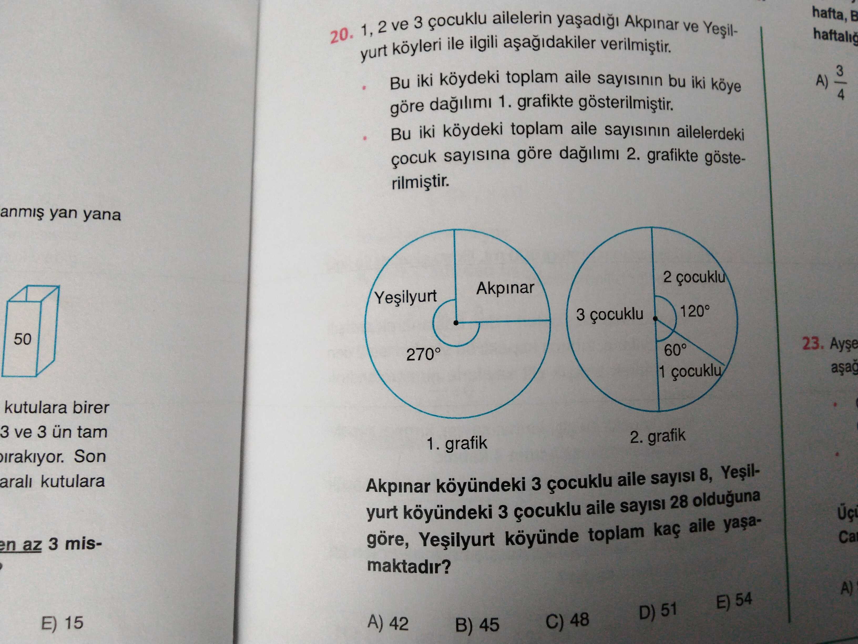 Hafta, 20. 1, 2 ve 3 çocuklu ile ailelerin Akpinar ve Yesilhaftalig yurt ilgili 3 Bu iki köydeki toplam aile bu iki köye A) 4 göre dagilimi 1. grafikte Bu iki köydeki toplam aile ailelerdeki sayisina göre 2. grafikte gösteyan yana 2 çocuklu Akpinar 120° 3 çocuklu 50 23. 60° 270° 1 kutulara birer 3 ve 3 ün 2. grafik 1. grafik Son arali kutulara Akpinar 3 çocuklu aile sayisi 8, yurt köyündeki 3 çocuklu aile sayisi 28 olduguna Ca en az 3 misgöre, köyünde toplam kaç aile maktadir. A) E) 54 D) 51 A) 42 C) hafta, 20. A) E) 54 D) 51 A) 42 C). ?? Model.Question.title