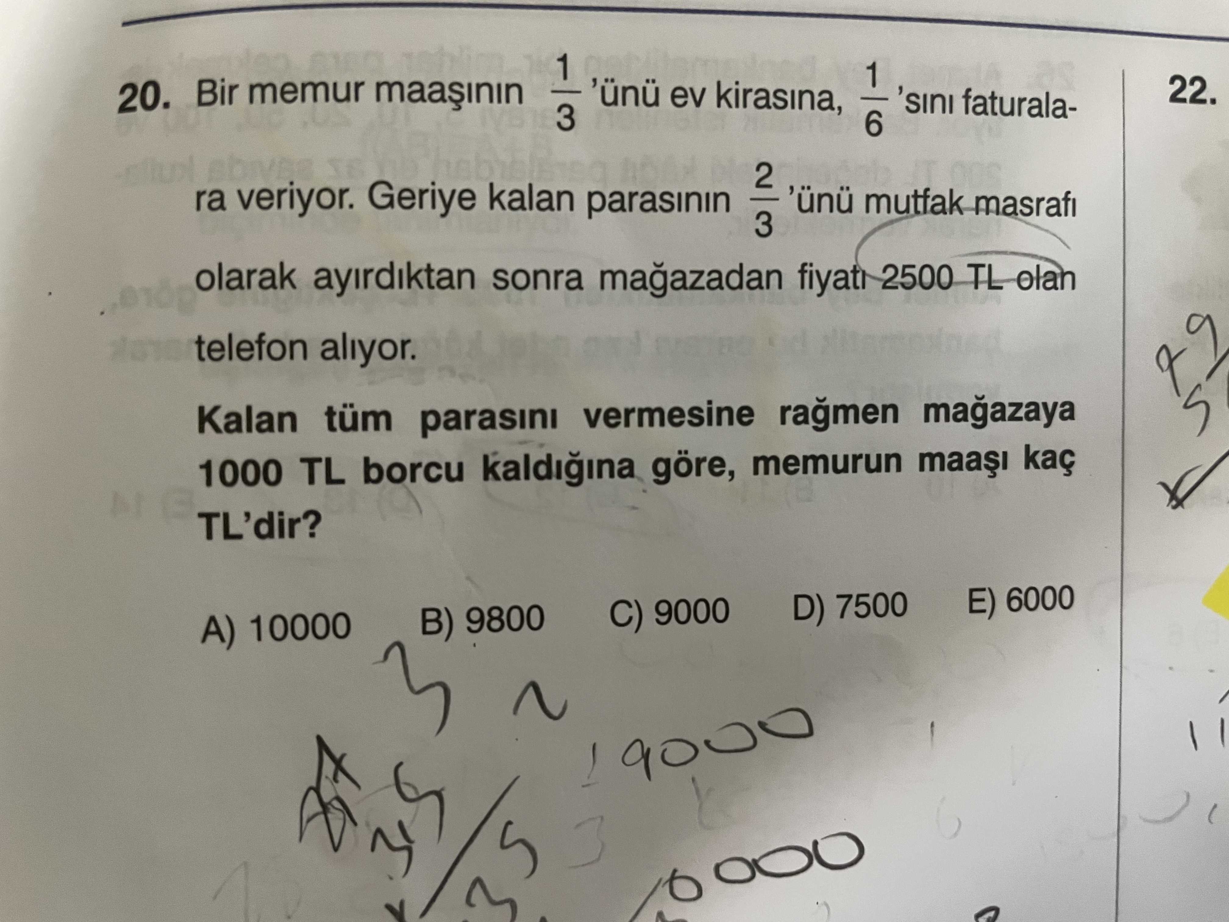 1 22. 'ünü ev kirasina, 20. Bir memur 'sini faturala3 6 2 ra veriyor. Geriye kalan parasinin 'ünü mutfak masrafi 3 olarak ayirdiktan sonra 2500 TL olan telefon aliyor. Kalan tüm parasini vermesine 1000 TL borcu kaldigina göre, memurun kaç TL'dir. 6000 D) 7500 C) 9000 B) 9800 A) 10000 9000 1 22. 6000 D) 7500 C) 9000 B) 9800 A) 10000 9000. ?? Model.Question.title