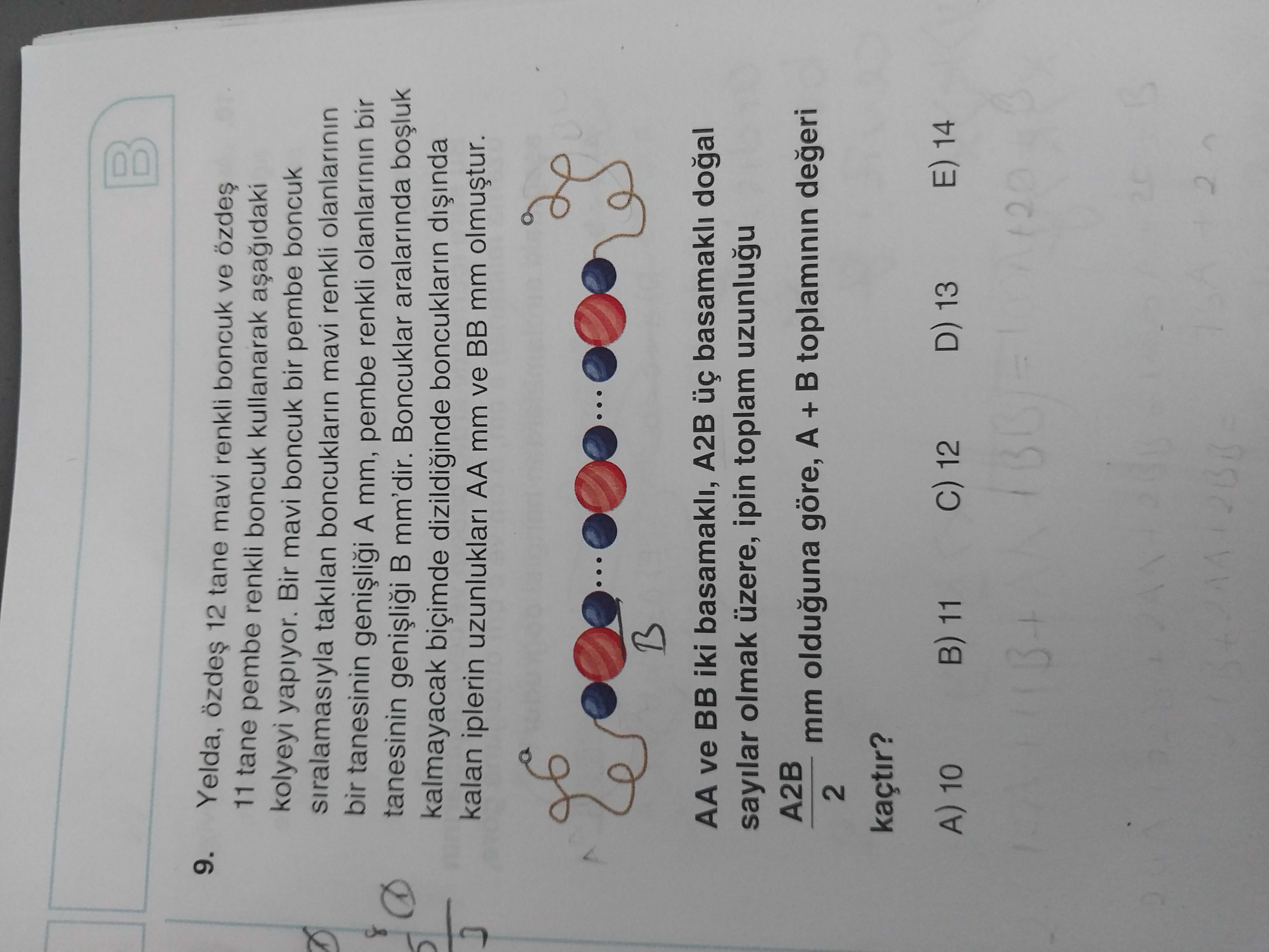 9. Yelda, 12 tane mavi renkli boncuk ve özdes 11 tane pembe renkli boncuk kullanarak kolyeyi yapiyor. Bir mavi boncuk bir pembe boncuk siralamasiyla takilan boncuklarin mavi renkli olanlarinin bir tanesinin A mm, pembe renkli olanlarinin bir tanesinin mm'dir. Boncuklar aralarinda kalmayacak biçimde boncuklarin kalan iplerin uzunluklari AA mm ve BB mm olmustur. AA ve BB iki basamakli, A2B basamakli sayilar olmak üzere, ipin toplam A2B mm olduguna göre, A + toplaminin degeri 2 kaçtir. E) 14 D) 13 C) 12 A) 10 11 9. E) 14 D) 13 C) 12 A) 10 11. ?? Model.Question.title