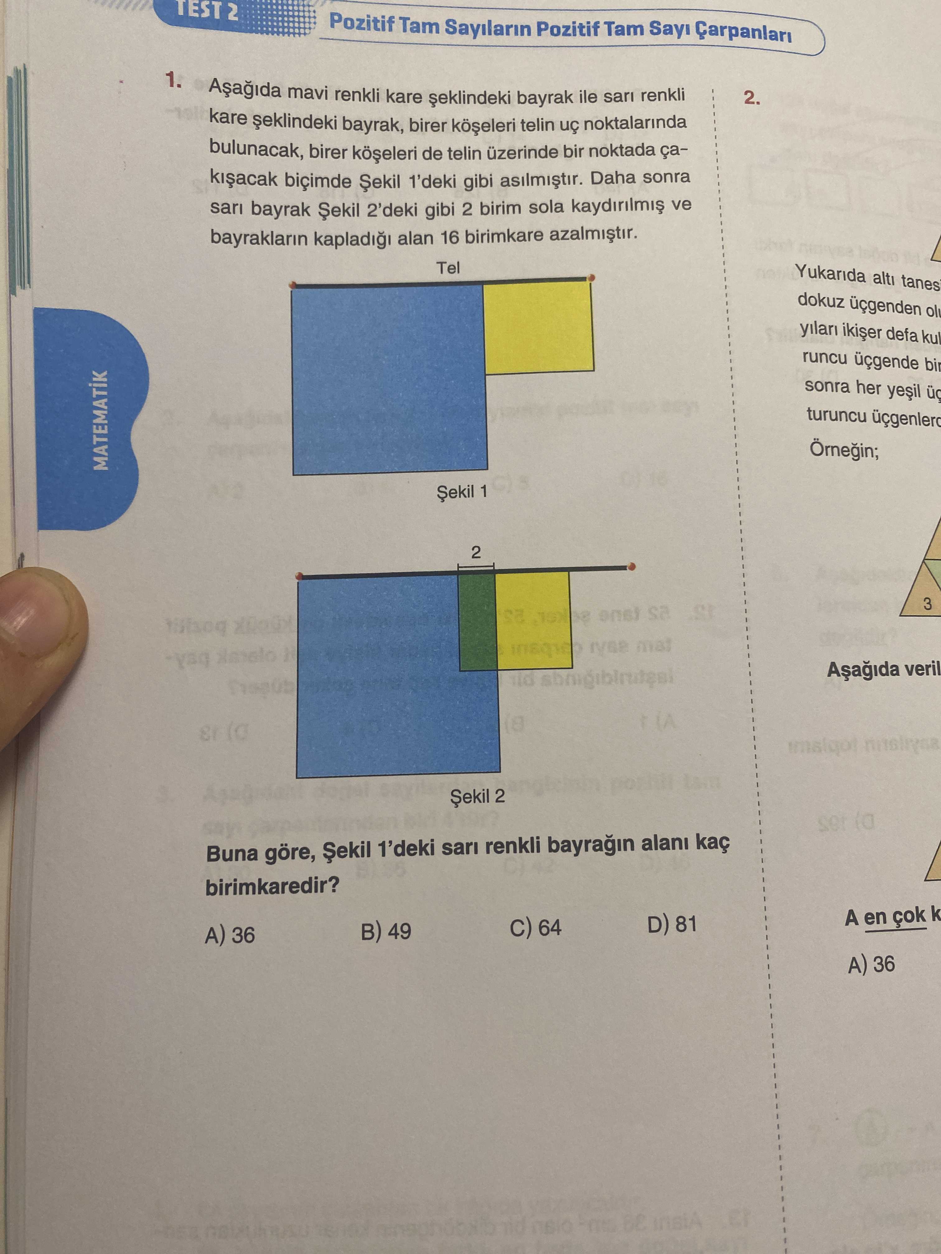 TEST 2 Pozitif Tam Sayilarin Pozitif Tam 1. mavi renkli bayrak ile sari renkli 2. kare bayrak, birer telin noktalarinda bulunacak, birer de telin bir noktada ça1'deki gibi Daha sonra sari bayrak Șekil 2'deki gibi 2 birim sola ve bayraklarin alan 16 birimkare Tel Yukarida alti tanes dokuz defa runcu sonra her turuncu MATEMATIK Șekil 1 2 3 sa veril 2 ser Buna göre, Șekil 1'deki renkli alani birimkaredir. A en D) 81 64 49 A) 36 A) 36 TEST 2 Pozitif Tam Sayilarin Pozitif Tam 1. A en D) 81 64 49 A) 36 A) 36. ?? Model.Question.title