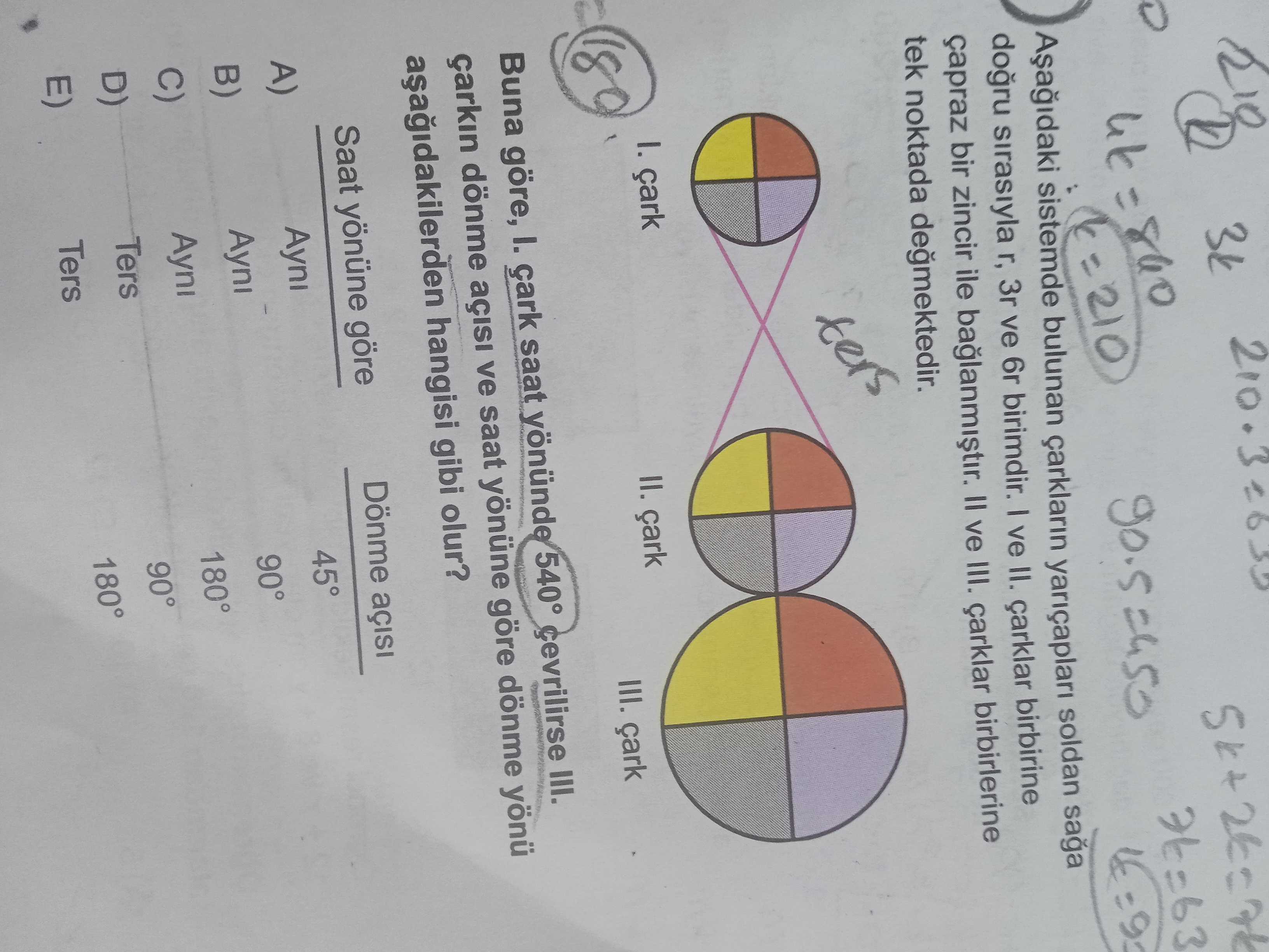 3k =210 sistemde bulunan çarklarin yariçaplari soldan sirasiyla r, 3r ve birimdir. ve II. çarklar birbirine çapraz bir zincir ile II ve III. çarklar birbirlerine tek noktada ters II. III. Buna göre, I. saat yönünde 540° çevrilirse III. çarkin dönme ve saat yönüne göre dönme yönü hangisi gibi olur. Saat yönüne göre Dönme A) B) C) Ayni 45° Ayni 90° Ayni 180° Ters 90° 180° Ters 3k =210 sistemde bulunan çarklarin yariçaplari soldan sirasiyla r, 3r ve birimdir. Saat yönüne göre Dönme A) B) C) Ayni 45° Ayni 90° Ayni 180° Ters 90° 180° Ters. ?? Model.Question.title