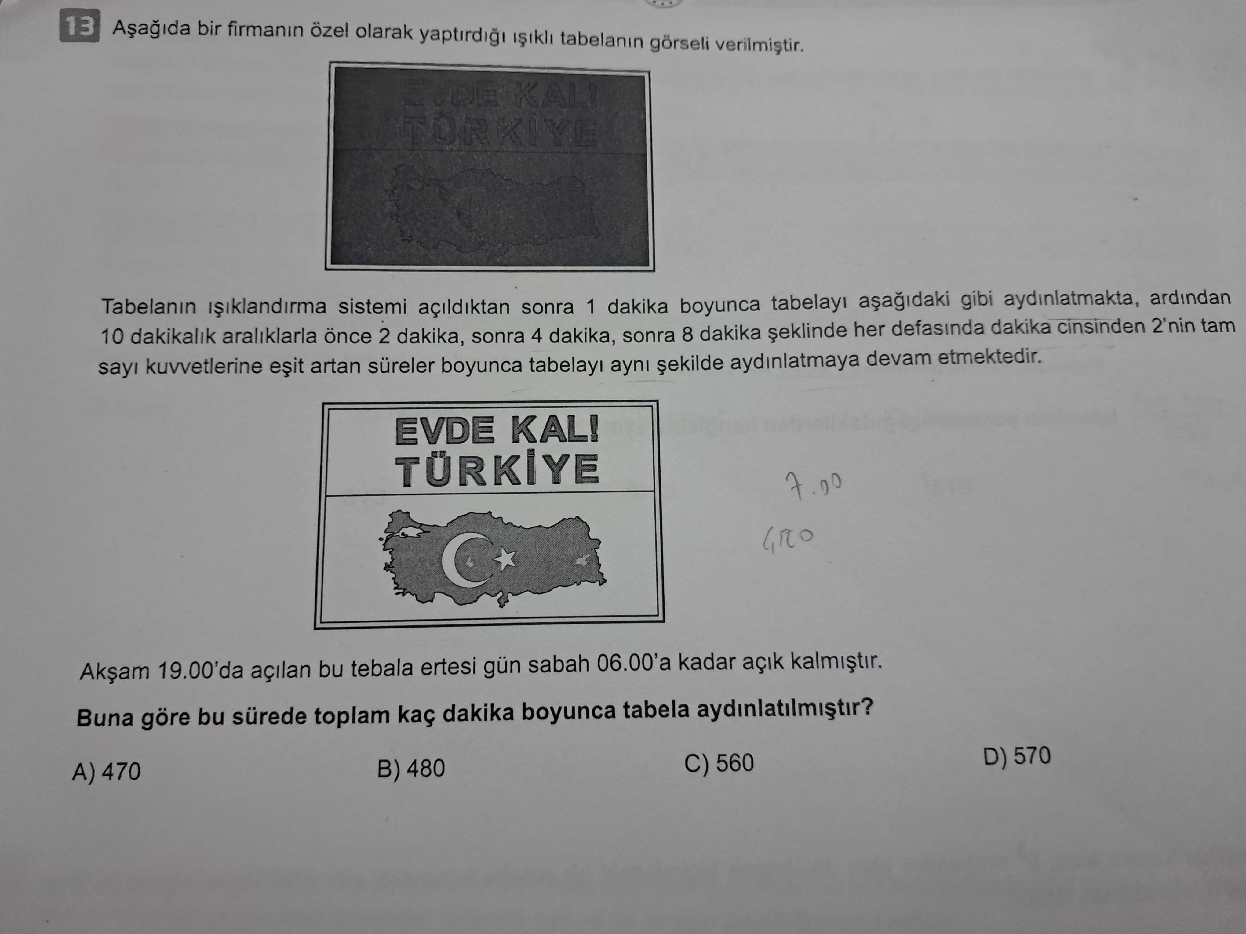 13 bir firmanin özel olarak yaptirdigi tabelanin görseli TORKIYE Tabelanin sistemi açildiktan sonra 1 dakika boyunca tabelayi gibi aydinlatmakta, ardindan 10 dakikalik araliklarla 2 dakika, sonra 4 dakika, sonra 8 dakika her defasinda dakika cinsinden 2'nin kuvvetlerine artan süreler boyunca ayni aydinlatmaya devam etmektedir. EVDE KAL. TÜRKIYE 19. 00'da açilan bu tebala ertesi gün sabah 06. 00'a kadar açik Buna göre bu sürede toplam kaç dakika boyunca tabela D) 570 C) 560 B) 480 A) 470 13 bir firmanin özel olarak yaptirdigi tabelanin görseli TORKIYE Tabelanin sistemi açildiktan sonra 1 dakika boyunca tabelayi gibi aydinlatmakta, ardindan 10 dakikalik araliklarla 2 dakika, sonra 4 dakika, sonra 8 dakika her defasinda dakika cinsinden 2'nin kuvvetlerine artan süreler boyunca ayni aydinlatmaya devam etmektedir. 00'a kadar açik Buna göre bu sürede toplam kaç dakika boyunca tabela D) 570 C) 560 B) 480 A) 470. ?? Model.Question.title