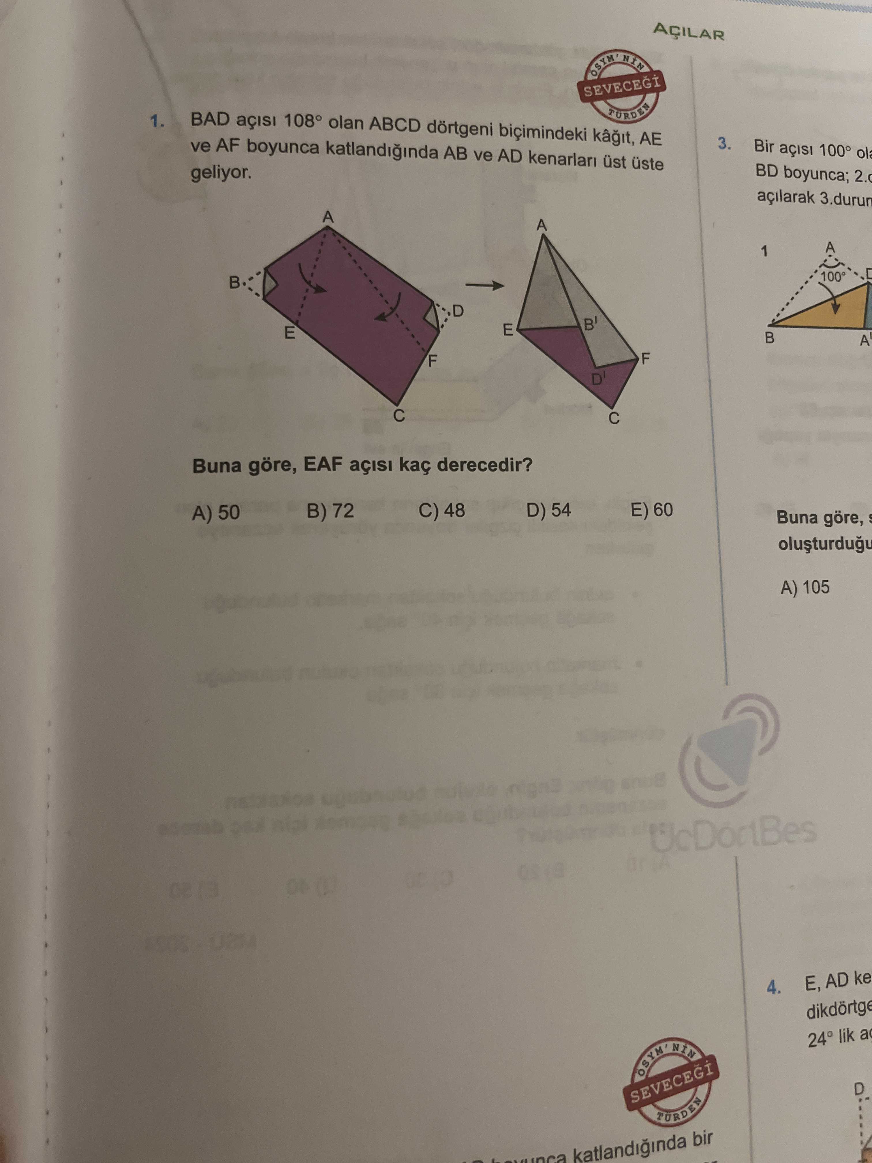 AÇILAR SEVECEGI 1. BAD 108° olan ABCD dörtgeni bicimindeki AE ve AF boyunca katlandiginda AB ve AD kenarlari üst 3. Bir BD boyunca; 2. geliyor. açilarak 3. durun A 1 100 D B' E A F D' Buna göre, EAF kaç derecedir. D) 54 E) 60 B) 72 C) 48 A) 50 Buna göre, A) 105 UcDortBes U2M E, AD ke 4. 24 lik a D SEVECEGI katlandiginda bir AÇILAR SEVECEGI 1. 24 lik a D SEVECEGI katlandiginda bir. ?? Model.Question.title