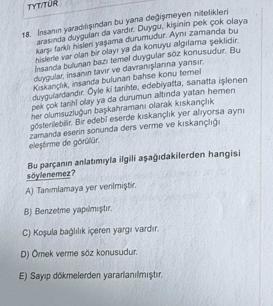 TYT/TUR 18. Insanin bu yana nitelikleri arasinda da vardir. Duygu, pek cok olaya farkli hisleri durumudur. zamanda bu hislerle var olan bir ya da konuyu algilama Insanda bulunan temel duygular konusudur. Bu duygular, insanin tavir ve yansir. insanda bulunan bahse konu temel duygulardandir. ki tarihte, edebiyatta, sanatta pek olay ya da durumun altinda yatan hemen her olumsuzlugun olarak kiskançlik Bir edebî eserde kiskançlik yer aliyorsa ayni zamanda eserin sonunda ders verme ve de Bu parçanin anlatimiyla ilgili hangisi soylenemez. A) Tanimlamaya yer B) Benzetme yapilmistir. C) baglilik içeren vardir. D) Örnek verme konusudur. E) Sayip dökmelerden yararlanilmistir. ?? Model.Question.title