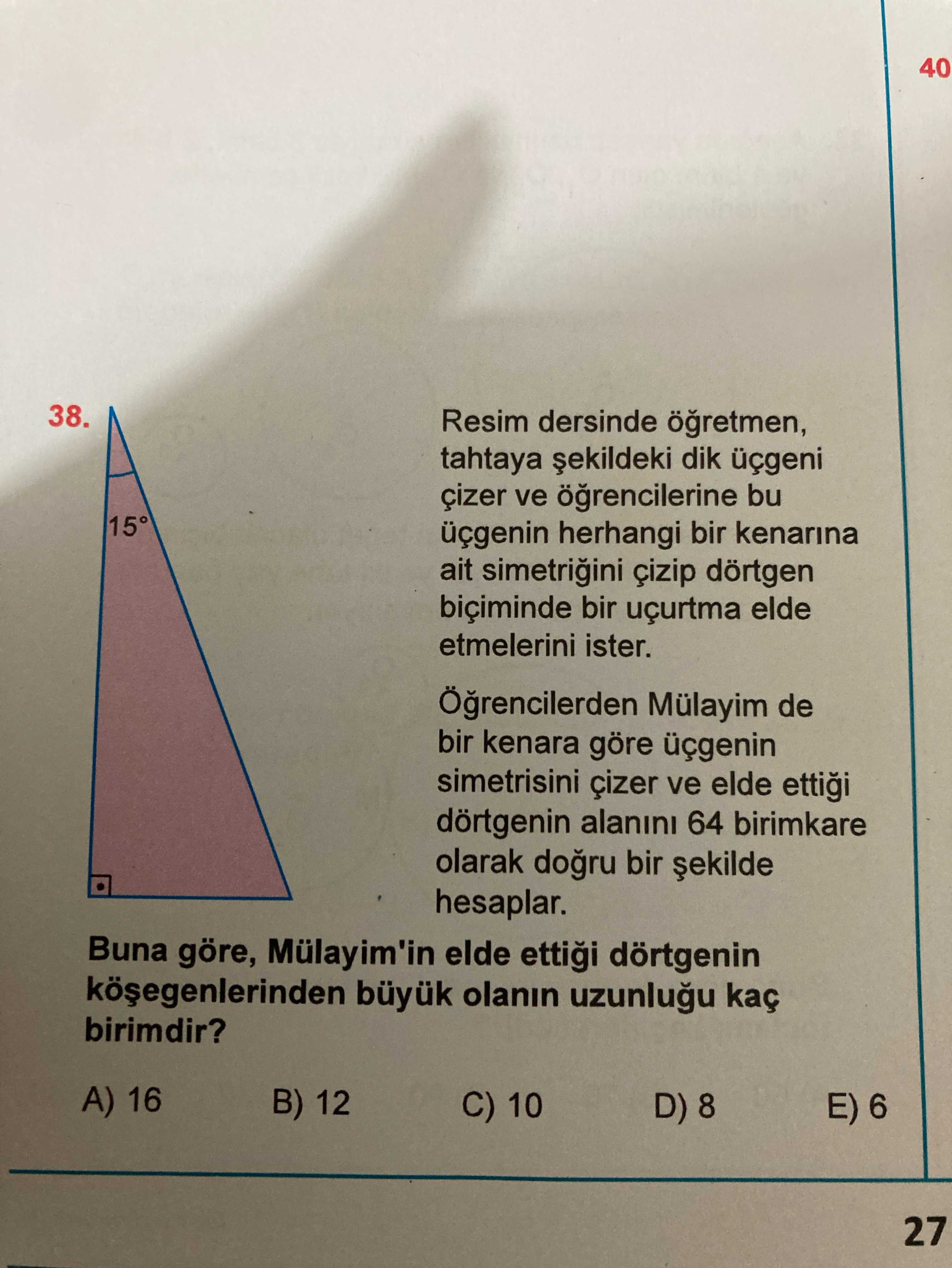 40 38. Resim dersinde tahtaya dik üçgeni ve bu 15° üçgenin herhangi bir kenarina ait çizip dörtgen biçiminde bir uçurtma elde etmelerini ister. Mülayim de bir kenara göre üçgenin simetrisini ve elde ettigi dörtgenin alanini 64 birimkare olarak bir hesaplar. Buna göre, Mülayim'in elde dörtgenin büyuk olanin kaç birimdir. A) 16 B) 12 C) 10 E) 6 27 40 38. A) 16 B) 12 C) 10 E) 6 27. ?? Model.Question.title