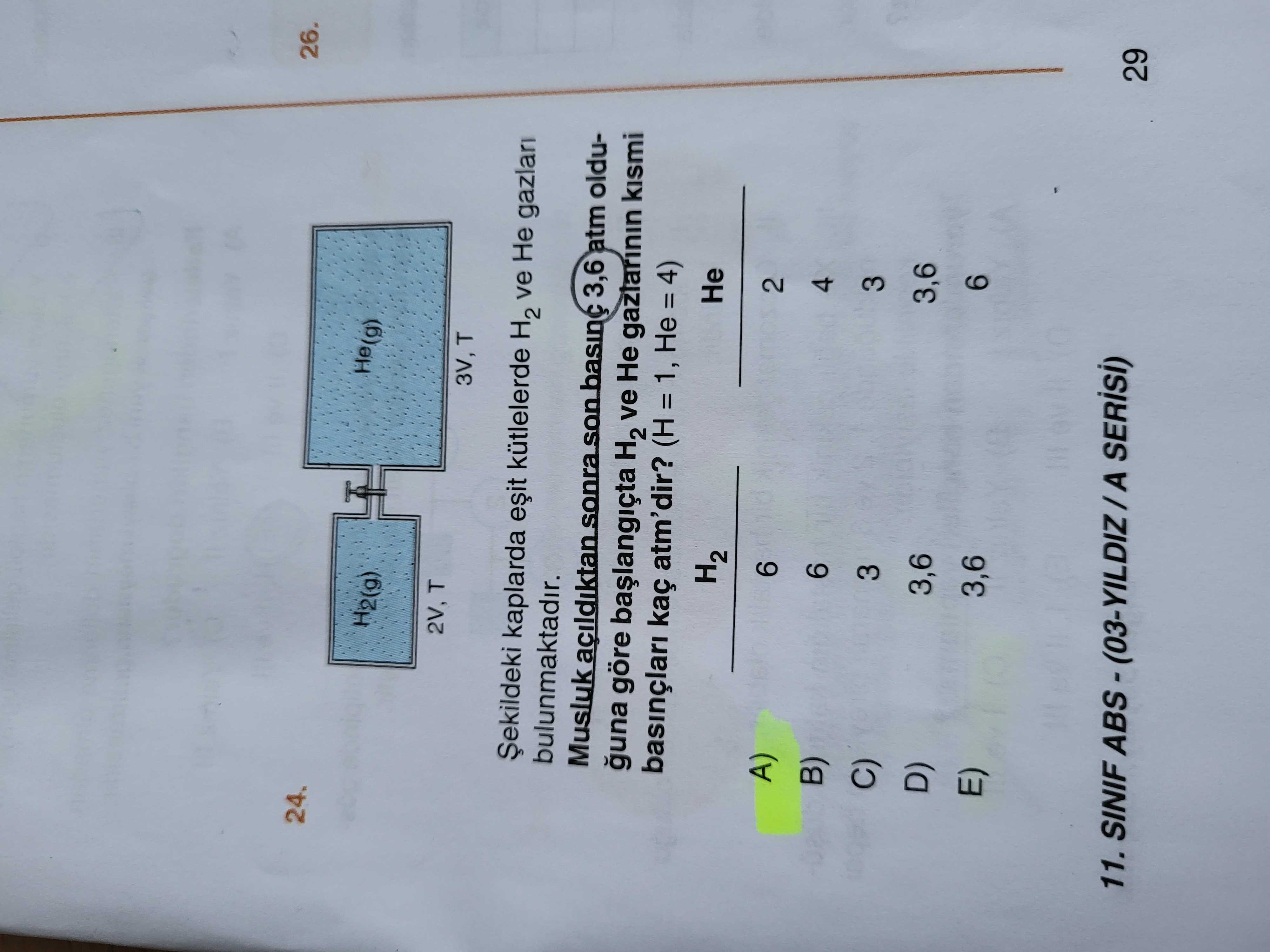 24. 26. He(g) H2(g) 2V, T 3V, T Șekildeki kaplarda kütlelerde H2 ve Не bulunmaktadir. Musluk 3,6 atm olduguna göre H2 ve gazlarinin kismi basinçlari atm'dir. 1, Не = 4) H2 Не D) C) 6 2 6 4 3,6 3,6 3,6 11. SINIF 29 24. SINIF 29. ?? Model.Question.title