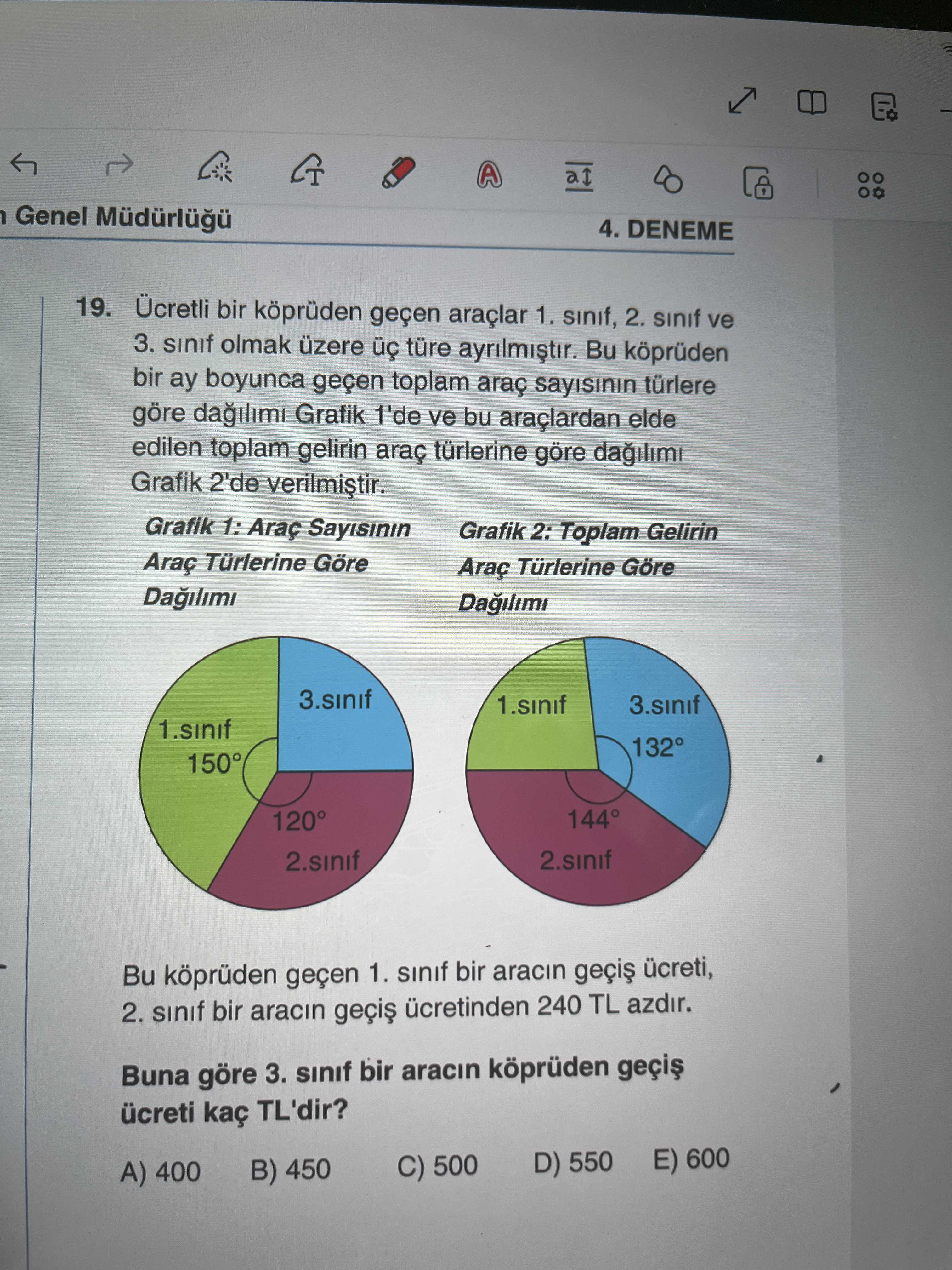 A Genel 4. DENEME 19. Ücretli bir köprüden geçen araçlar 1. sinif, 2. sinif ve 3. sinif olmak üzere türe Bu köprüden bir ay boyunca geçen toplam araç türlere göre Grafik 1'de ve bu elde edilen toplam gelirin araç türlerine göre Grafik 2'de Grafik 1: Araç Grafik 2: Toplam Gelirin Araç Türlerine Göre Araç Türlerine Göre Dagilimi 3. sinif 1. sinif 3. sinif 132° 150° 144° 120° 2. sinif 2. sinif Bu köprüden geçen 1. sinif bir aracin 2. sinif bir aracin 240 TL azdir. Buna göre 3. sinif bir aracin köprüden kaç TL'dir. D) 550 E) 600 C) 500 B) 450 A) 400 A Genel 4. D) 550 E) 600 C) 500 B) 450 A) 400. ?? Model.Question.title