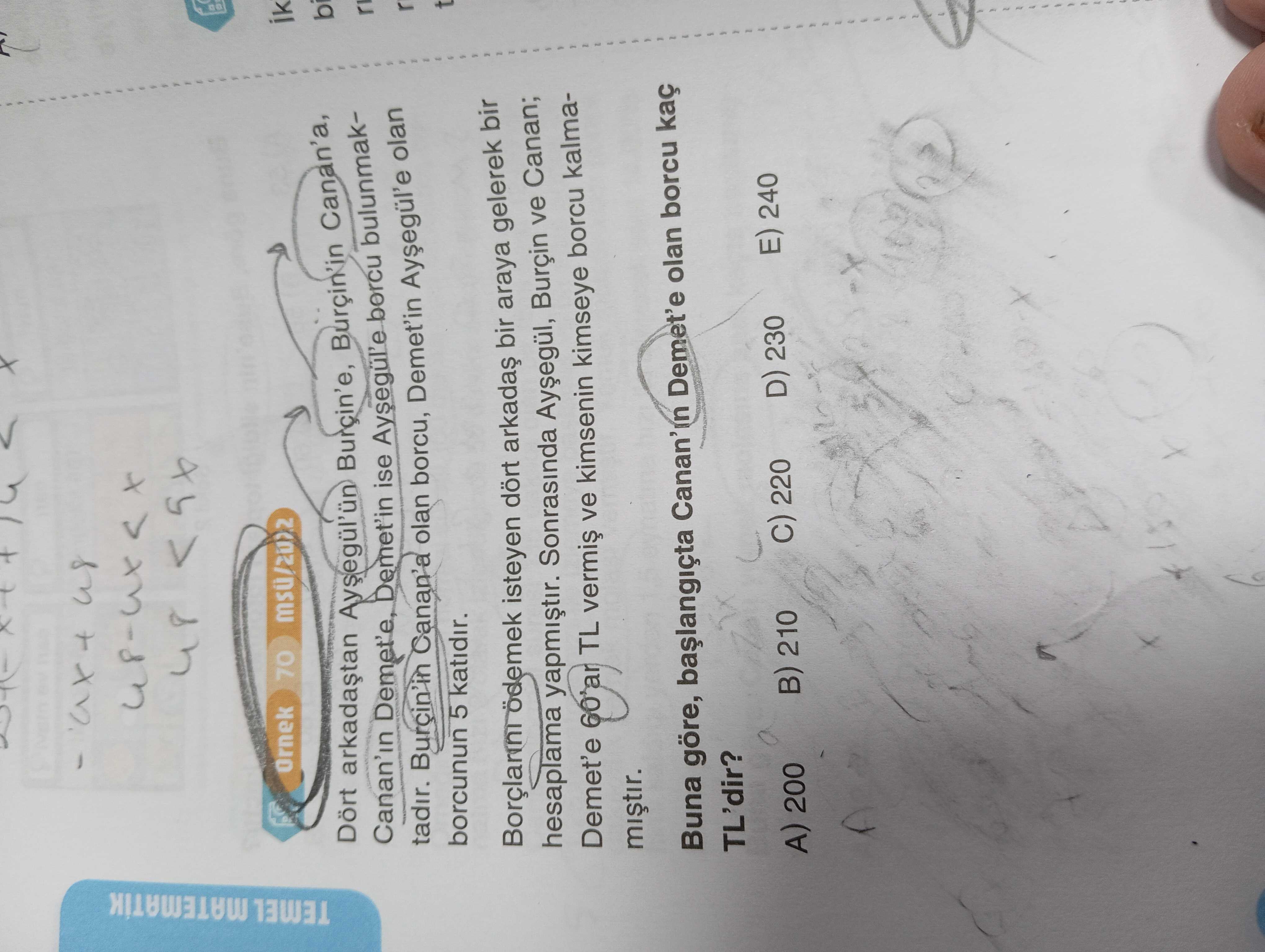 48 Ornek 70 ik TEMEL MATEMATIK Burcin'e, Burçin'in Canan'a, Canan'in Demet'in ise Aysegul'e borcu bulunmaktadir. Burcin'in Canan'a olan borcu, Demet'in olan r borcunun 5 katidir. ödemek isteyen dört bir araya gelerek bir hesaplama yapmistir. Sonrasinda Burçin ve Canan; Demet'e 60'ar TL ve kimsenin kimseye borcu kalmamistir. Buna göre, Demet'e olan borcu TL'dir. E) 240 D) 230 220 A) 200 B) 210 48 Ornek 70 ik TEMEL MATEMATIK Burcin'e, Burçin'in Canan'a, Canan'in Demet'in ise Aysegul'e borcu bulunmaktadir. E) 240 D) 230 220 A) 200 B) 210. ?? Model.Question.title