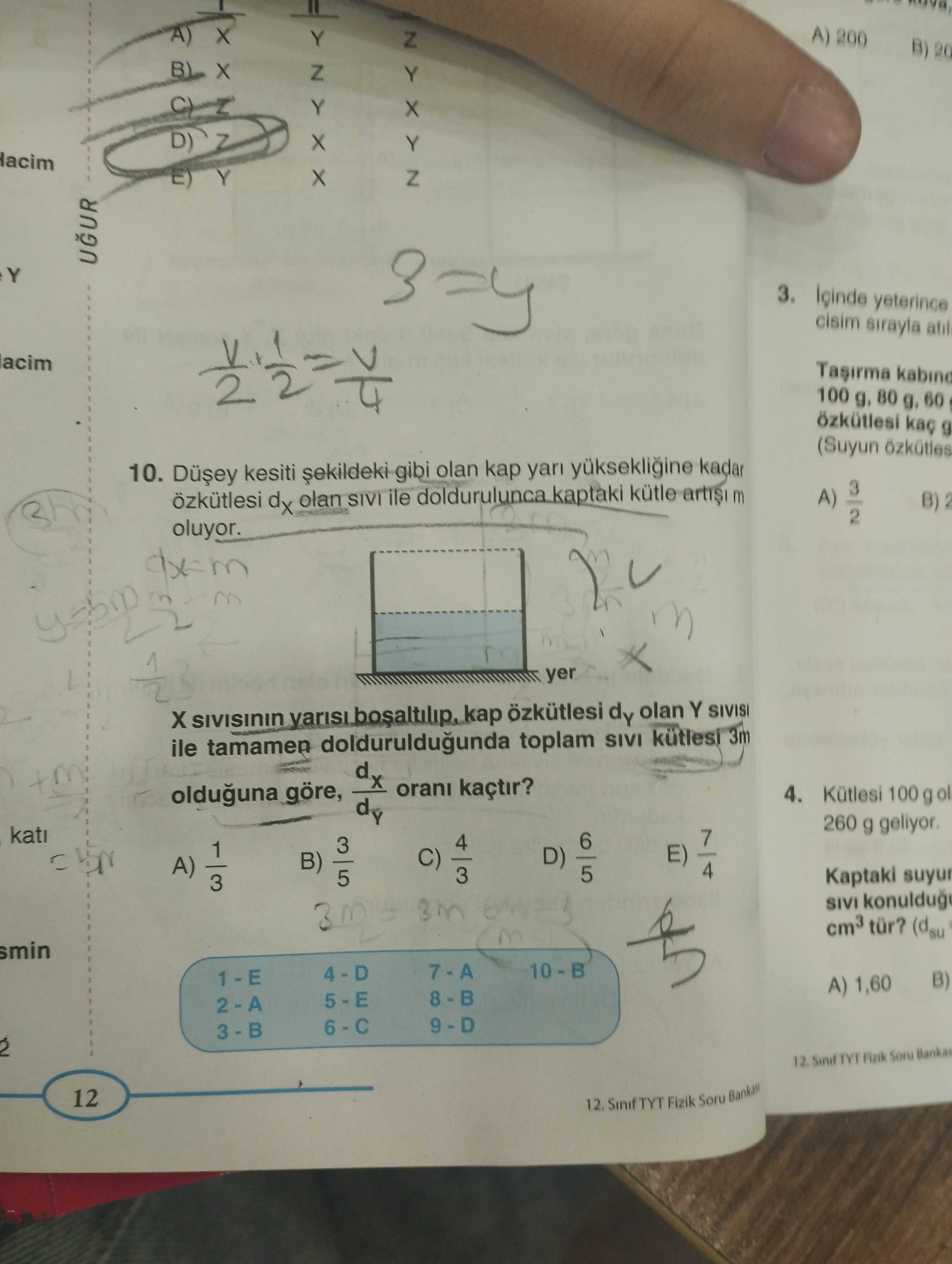 A) 200 Y B) 20 D) Z Y ZYXYZ Y UGUR 3. yeterince cisim sirayla atil acim Tasirma 100 g, 80 g, 60 g (Suyun 10. kesiti gibi olan kap kadar 3 A) B) özkütlesi dx olan SIVI ile doldurulunca kaptaki kütle m 2 oluyor. yer SIVISININ özkütlesi dy olan Y SIVISI ile tamamen dolduruldugunda toplam SIVI 3m d kaçtir. 4. Kütlesi 100 g olduguna göre, d 260 g 7 6 4 3 1 C) 3 E) D) A) 3 B) 4 5 Kaptaki SIVI cm3 tür. (dsu smin B) A) 1,60 TYT Fizik Soru Bankas 12. Sinif A) 200 Y B) 20 D) Z Y ZYXYZ Y UGUR 3. Sinif. ?? Model.Question.title