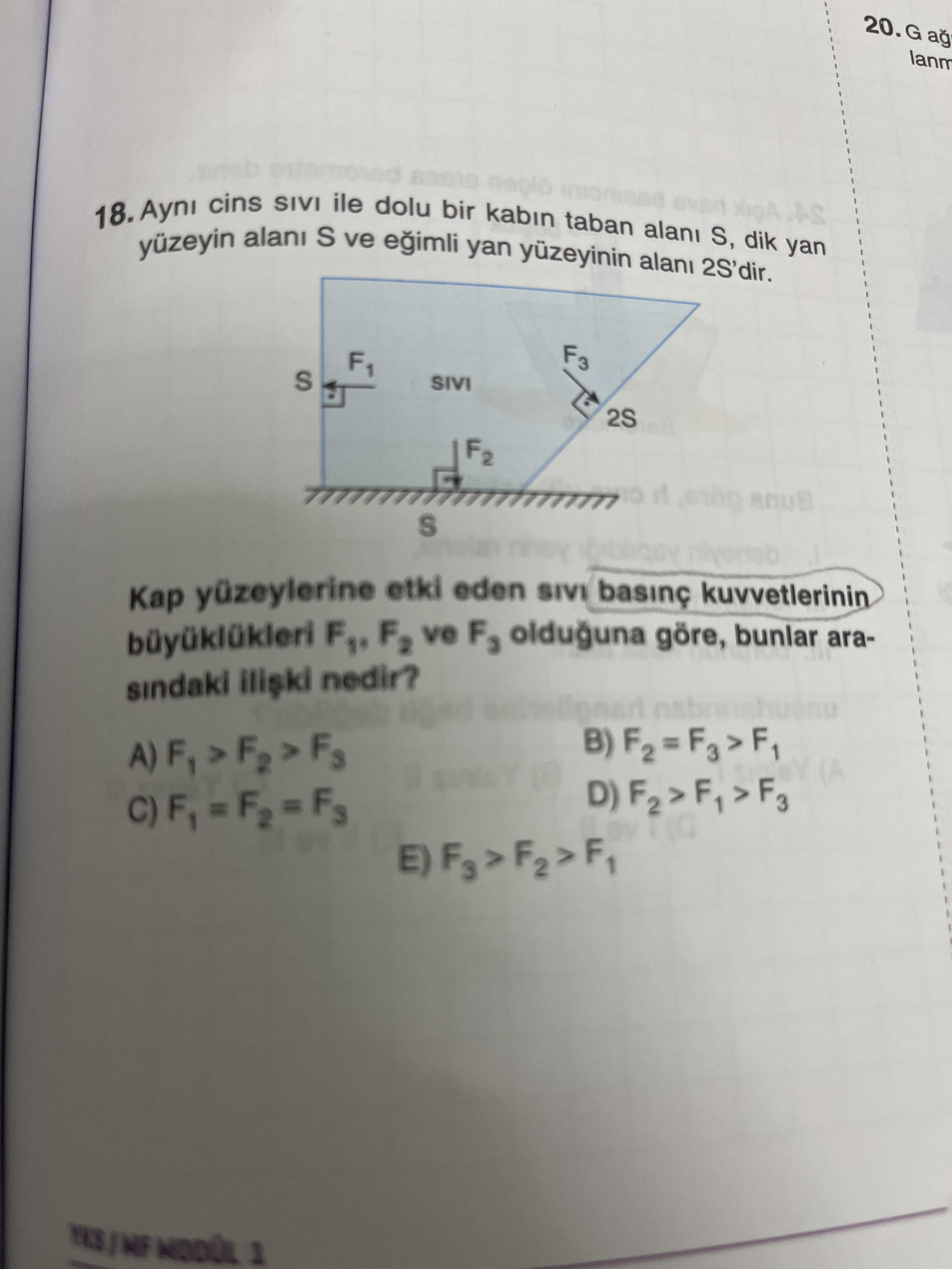 20. G ag lanm cins SIVI ile dolu bir kabin taban yan 18. Ayni alani S ve yan yuzeyinin alani 2S'dir. S, dik F3 F1 S SIVI 2S F2 S Kap yüzeylerine etki eden SIVI kuvvetlerinin F2 ve F3 olduguna göre, bunlar arasindaki nedir. 1 20. 1. ?? Model.Question.title