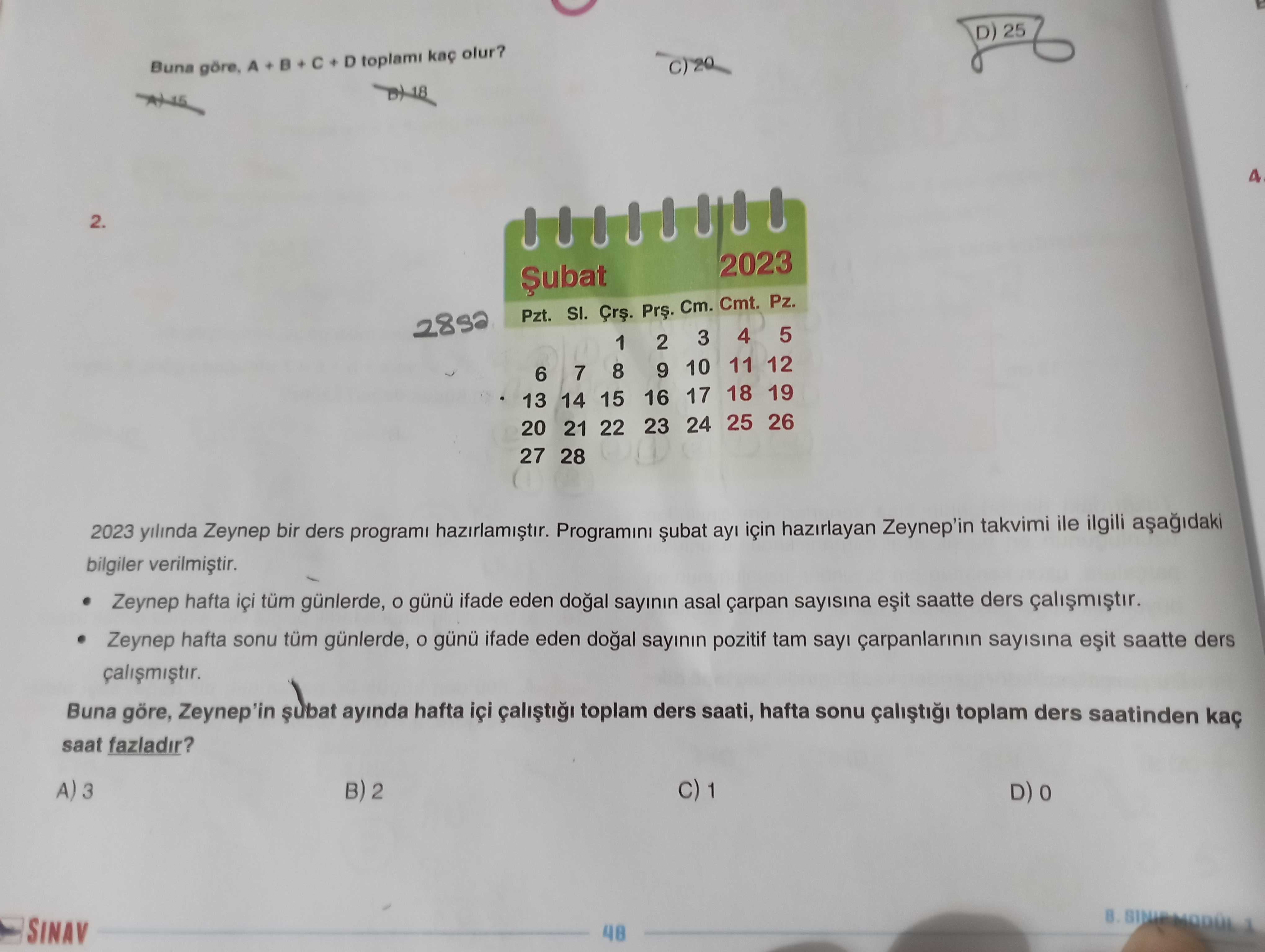 D) 25 Buna A D toplami olur. 4 2. 2023 Pzt. SI. Cm. Cmt. Pz. 5 4 3 1 2 11 12 8 9 10 7 6 16 17 18 19 15 13 14 20 21 22 23 24 25 26 27 28 2023 yilinda Zeynep bir ders programi için hazirlayan Zeynep'in takvimi ile ilgili bilgiler Zeynep hafta içi tüm günlerde, günü ifade eden sayinin asal çarpan sayisina saatte ders Zeynep hafta sonu tüm günlerde, günü ifade eden sayinin pozitif tam say sayisina saatte ders Buna göre, Zeynep'in ayinda hafta içi toplam ders saati, hafta sonu toplam ders saatinden saat D) 25 Buna A D toplami olur. 5 4 3 1 2 11 12 8 9 10 7 6 16 17 18 19 15 13 14 20 21 22 23 24 25 26 27 28 2023 yilinda Zeynep bir ders programi için hazirlayan Zeynep'in takvimi ile ilgili bilgiler Zeynep hafta içi tüm günlerde, günü ifade eden sayinin asal çarpan sayisina saatte ders Zeynep hafta sonu tüm günlerde, günü ifade eden sayinin pozitif tam say sayisina saatte ders Buna göre, Zeynep'in ayinda hafta içi toplam ders saati, hafta sonu toplam ders saatinden saat. ?? Model.Question.title
