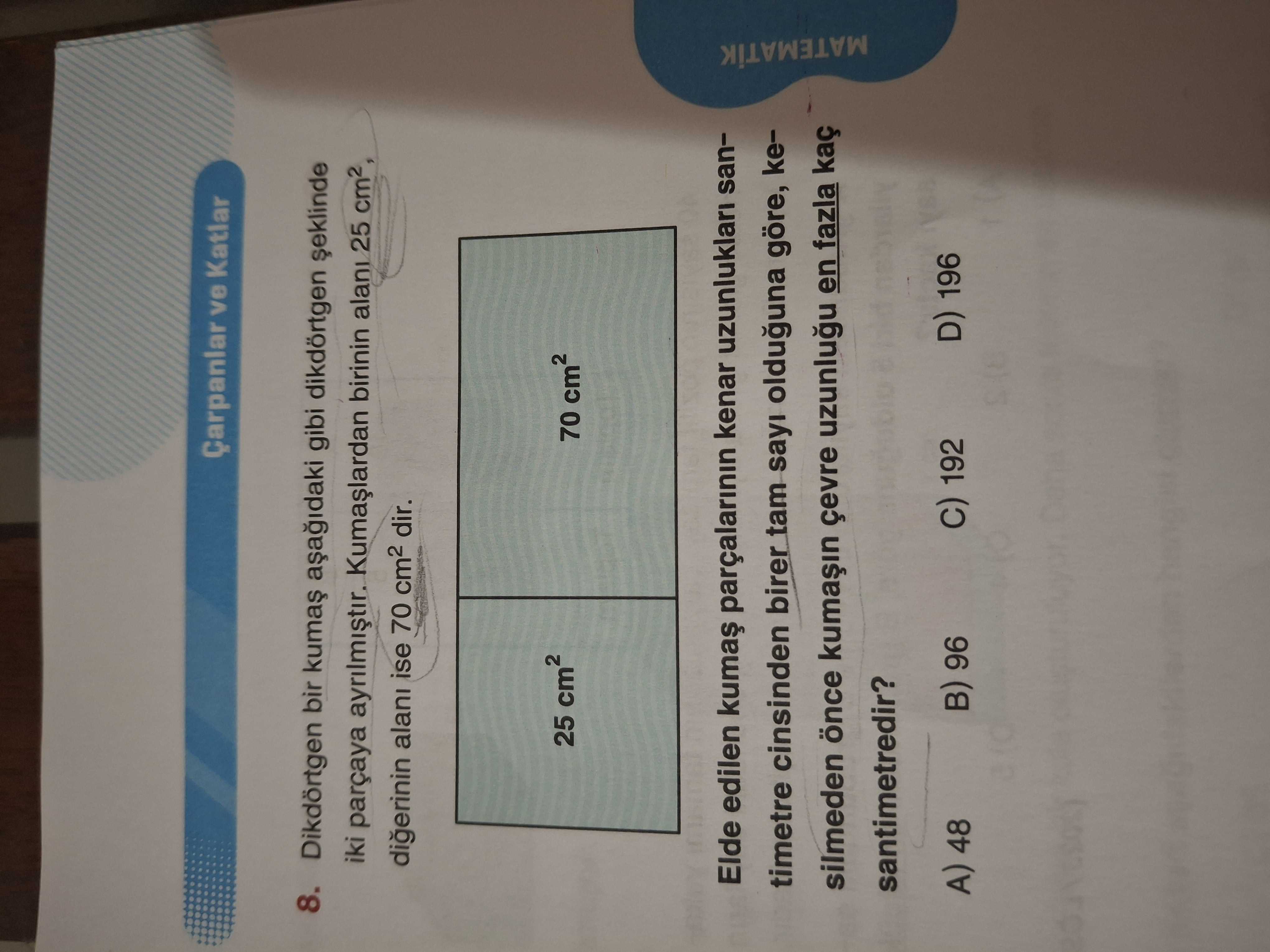 Çarpanlar ve Katlar 8. Dikdörtgen bir gibi dikdörtgen iki parçaya birinin alani 25 digerinin alani ise 70 dir. 25 70 Elde edilen parçalarinin kenar uzunluklari santimetre cinsinden birer tam sayi olduguna göre, kesilmeden çevre en fazla kaç santimetredir. MATEMATIK 96 A) 48 D) 196 192 Çarpanlar ve Katlar 8. MATEMATIK 96 A) 48 D) 196 192. ?? Model.Question.title