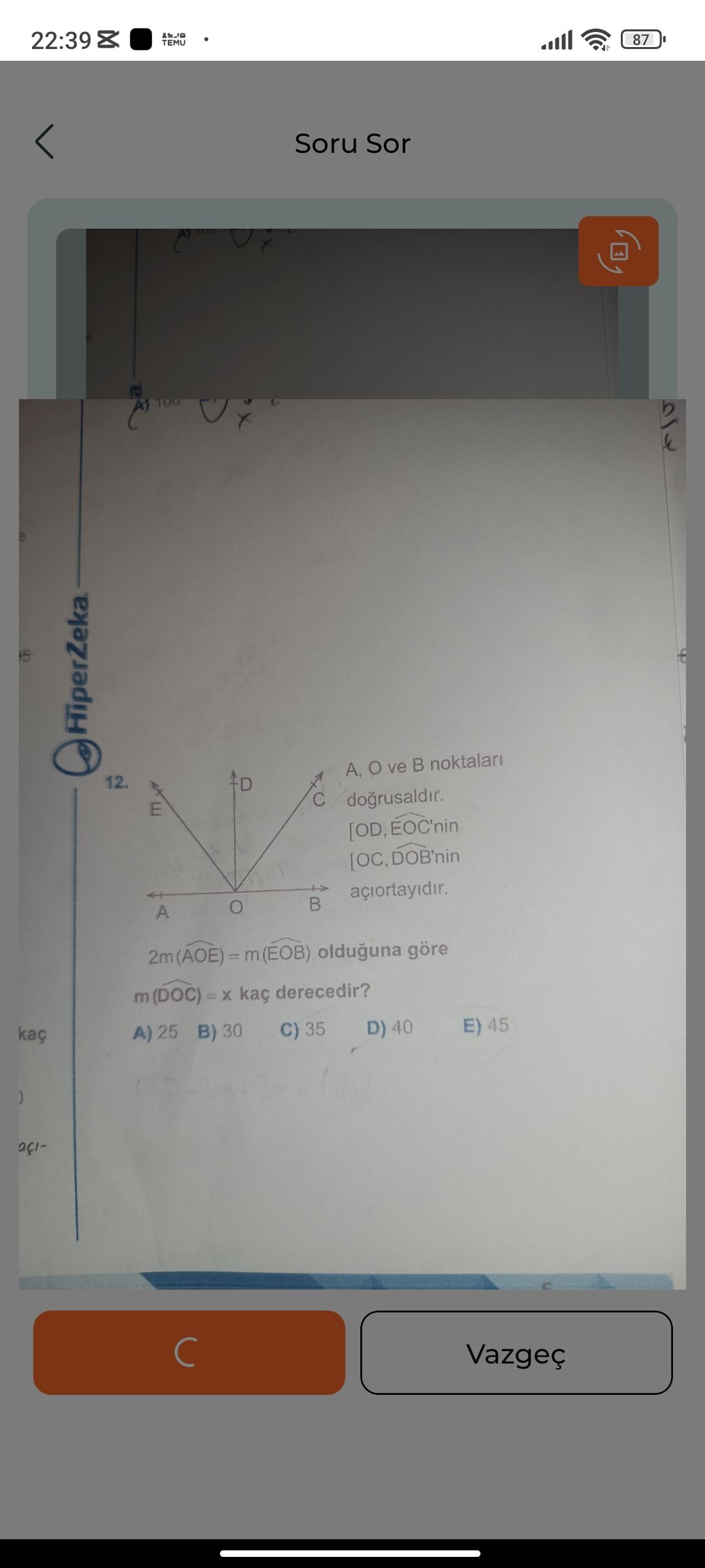 22:39 87 TEMU Soru Sor A, ve noktalari 12. D dogrusaldir. E [OD, EOC'nin [OC, DOB'nin A 2m (AOE) olduguna göre m(DOC) = kaç derecedir. E) 45 D) 40 C) 35 A) 25 B) 30 kaç Vazgeç 22:39 87 TEMU Soru Sor A, ve noktalari 12. E) 45 D) 40 C) 35 A) 25 B) 30 kaç Vazgeç. ?? Model.Question.title